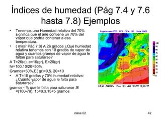 Índices de humedad (Pág 7.4 y 7.6 hasta 7.8) Ejemplos Tenemos una Humedad relativa del 70% significa que el aire contiene un 70% del vapor que podría contener a esa temperatura. ( mirar Pág 7.8) A 26 grados ¿Qué humedad relativa tenemos con 10 grados de vapor de agua y cuantos gramos de vapor de agua le faltan para saturarse? A T=26(c), e=10(gr), E=20(gr)  hr=100.10/20=50% Gramos=50%.E( gr)=0,5. 20=10 A T=10 grados y 70% humedad relativa: ¿Cuánto vapor de agua le falta para saturarse? gramos= % que le falta para saturarse .E =(100-70). 15=0.3.15=5 gramos 