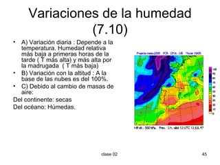Variaciones de la humedad (7.10) A) Variación diaria : Depende a la temperatura. Humedad relativa más baja a primeras horas de la tarde ( T más alta) y más alta por la madrugada  ( T más baja) B) Variación con la altitud : A la base de las nubes es del 100%. C) Debido al cambio de masas de aire: Del continente: secas Del océano: Húmedas. 