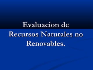 Evaluacion de
Recursos Naturales no
    Renovables.
 