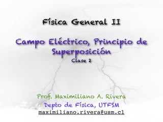 Física General II

Campo Eléctrico, Principio de
       Superposición
              Clase 2




    Prof. Maximiliano A. Rivera
      Depto de Física, UTFSM
    maximiliano.rivera@usm.cl
 
