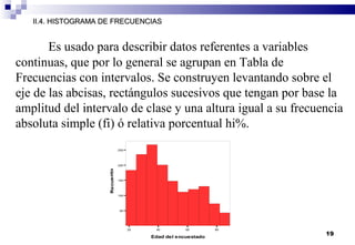19
II.4. HISTOGRAMA DE FRECUENCIASII.4. HISTOGRAMA DE FRECUENCIAS
Es usado para describir datos referentes a variables
continuas, que por lo general se agrupan en Tabla de
Frecuencias con intervalos. Se construyen levantando sobre el
eje de las abcisas, rectángulos sucesivos que tengan por base la
amplitud del intervalo de clase y una altura igual a su frecuencia
absoluta simple (fi) ó relativa porcentual hi%.
20 40 60 80
Edad del encuestado
50
100
150
200
250
Recuento
 