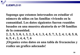 22
EJEMPLO 01
Suponga que estamos interesados en estudiar el
número de niños en las familias viviendo en la
comunidad. Los datos siguientes fueron reunidos
basados en una muestra aleatoria de n=30 familias
de la comunidad.
2, 2, 5, 3, 0, 1, 3, 2, 3, 4, 1, 3, 4, 5, 7, 3, 2, 4, 1, 0, 5, 8,
6, 5, 4 , 2, 4, 4, 7, 6
¡Organice estos datos en una tabla de frecuencias y
realice un grafico adecuado!
 