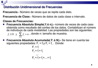 4
Distribución Unidimensional de FrecuenciasDistribución Unidimensional de Frecuencias
Frecuencia.- Número de veces que se repite cada dato.
Frecuencia de Clase.- Número de datos de cada clase o intervalo.
Clases de Frecuencias:
 Frecuencia Absoluta Simple( fi ó ni).- número de veces de cada caso
obtenida como resultado del conteo de los datos. Contabilizan el número
de individuos de cada modalidad. Las propiedades son las siguientes:
, donde n: tamaño de muestra.
 Frecuencia Absoluta Acumulada( Fi ó Ni).- Se tiene en cuenta las
siguientes propiedades: F1 = f1 y Fk = fn . . Donde:
F1 = f1
F2 = f1 + f2
…
Fk = f1 + f2 +…+ fk
nff
k
i
ii =≥ ∑=1
y0
 