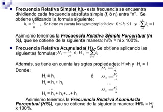 5
 Frecuencia Relativa Simple( hi).- esta frecuencia se encuentra
dividiendo cada frecuencia absoluta simple (fi ó ni) entre “n”. Se
obtiene utilizando la formula siguiente:
Asimismo tenemos la Frecuencia Relativa Simple Porcentual (hi
%), que se obtiene de la siguiente manera: hi% = hi x 100%.
 Frecuencia Relativa Acumulada( Hi).- Se obtiene aplicando las
siguientes formulas:
Además, se tiene en cuenta las sgtes propiedades: H1=h1 y Hk = 1
Donde:
H1 = h1 ó
H2 = h1 + h2
…
Hk = h1 + h2 +…+ hk
Asimismo tenemos la Frecuencia Relativa Acumulada
Porcentual (Hi%), que se obtiene de la siguiente manera: Hi% = Hi
x 100%.
1y10:spropiedadesgteslascuentaentieneSe,
1
=≤≤= ∑=
k
i
ii
i
i hh
n
f
h
∑=
==
j
i
ij
i
i h
n
F
H
1
Hó
n
F
H
n
F
H
n
F
H
k
k =
=
=
...
2
2
1
1
 