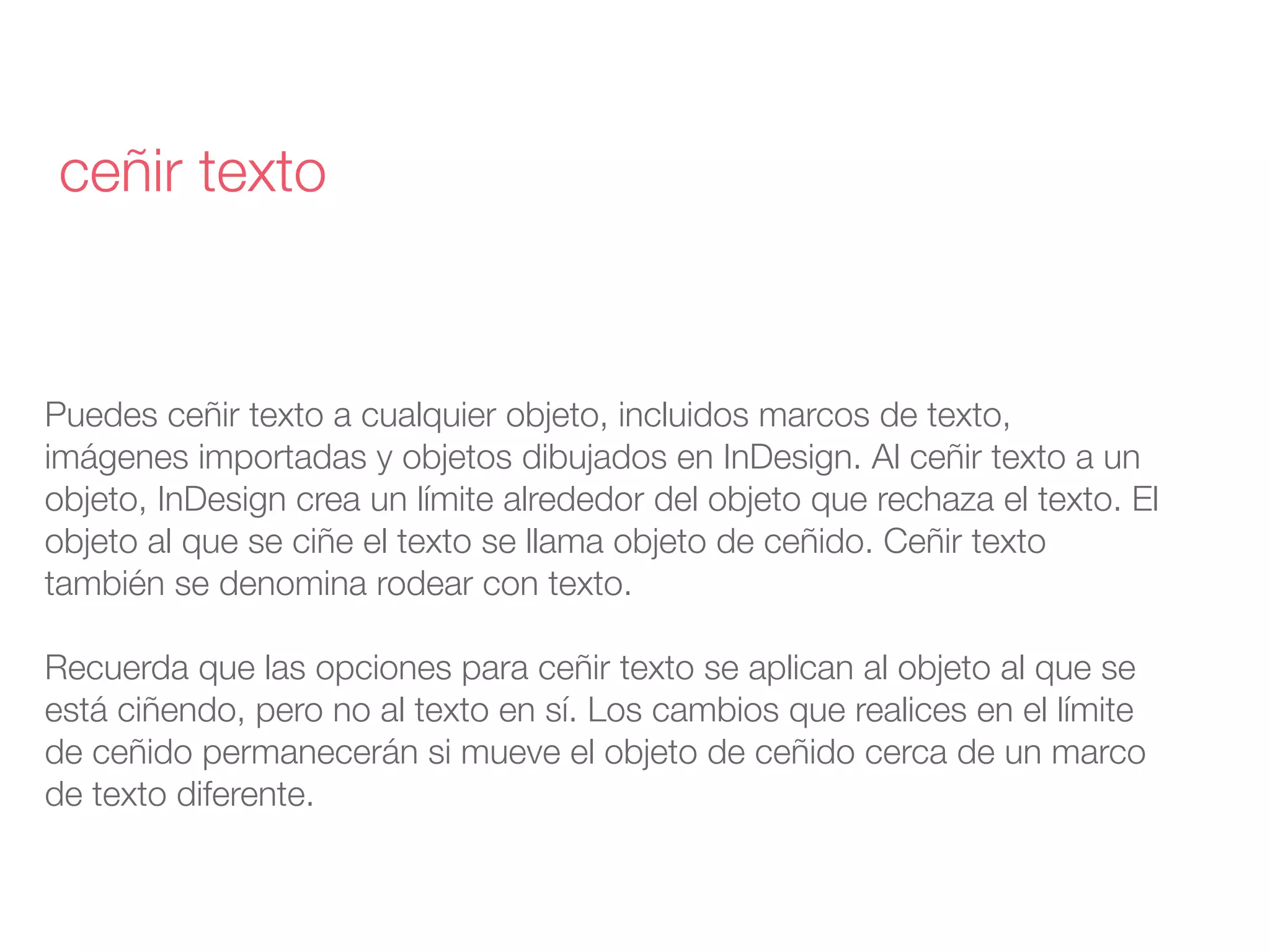 Puedes ceñir texto a cualquier objeto, incluidos marcos de texto,
imágenes importadas y objetos dibujados en InDesign. Al ceñir texto a un
objeto, InDesign crea un límite alrededor del objeto que rechaza el texto. El
objeto al que se ciñe el texto se llama objeto de ceñido. Ceñir texto
también se denomina rodear con texto.
Recuerda que las opciones para ceñir texto se aplican al objeto al que se
está ciñendo, pero no al texto en sí. Los cambios que realices en el límite
de ceñido permanecerán si mueve el objeto de ceñido cerca de un marco
de texto diferente.
ceñir texto
 