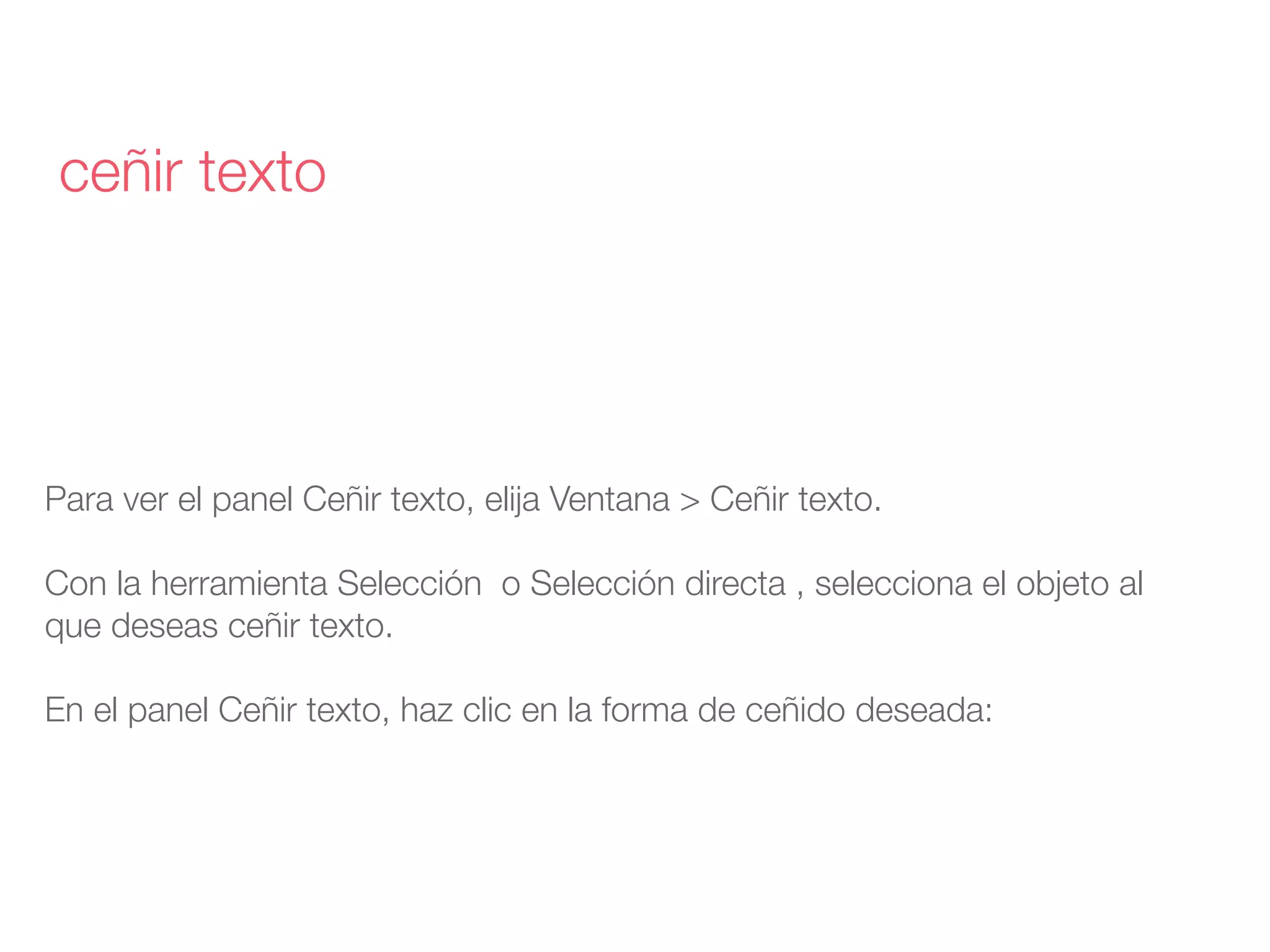 Para ver el panel Ceñir texto, elija Ventana > Ceñir texto.
Con la herramienta Selección  o Selección directa , selecciona el objeto al
que deseas ceñir texto.
En el panel Ceñir texto, haz clic en la forma de ceñido deseada:
ceñir texto
 