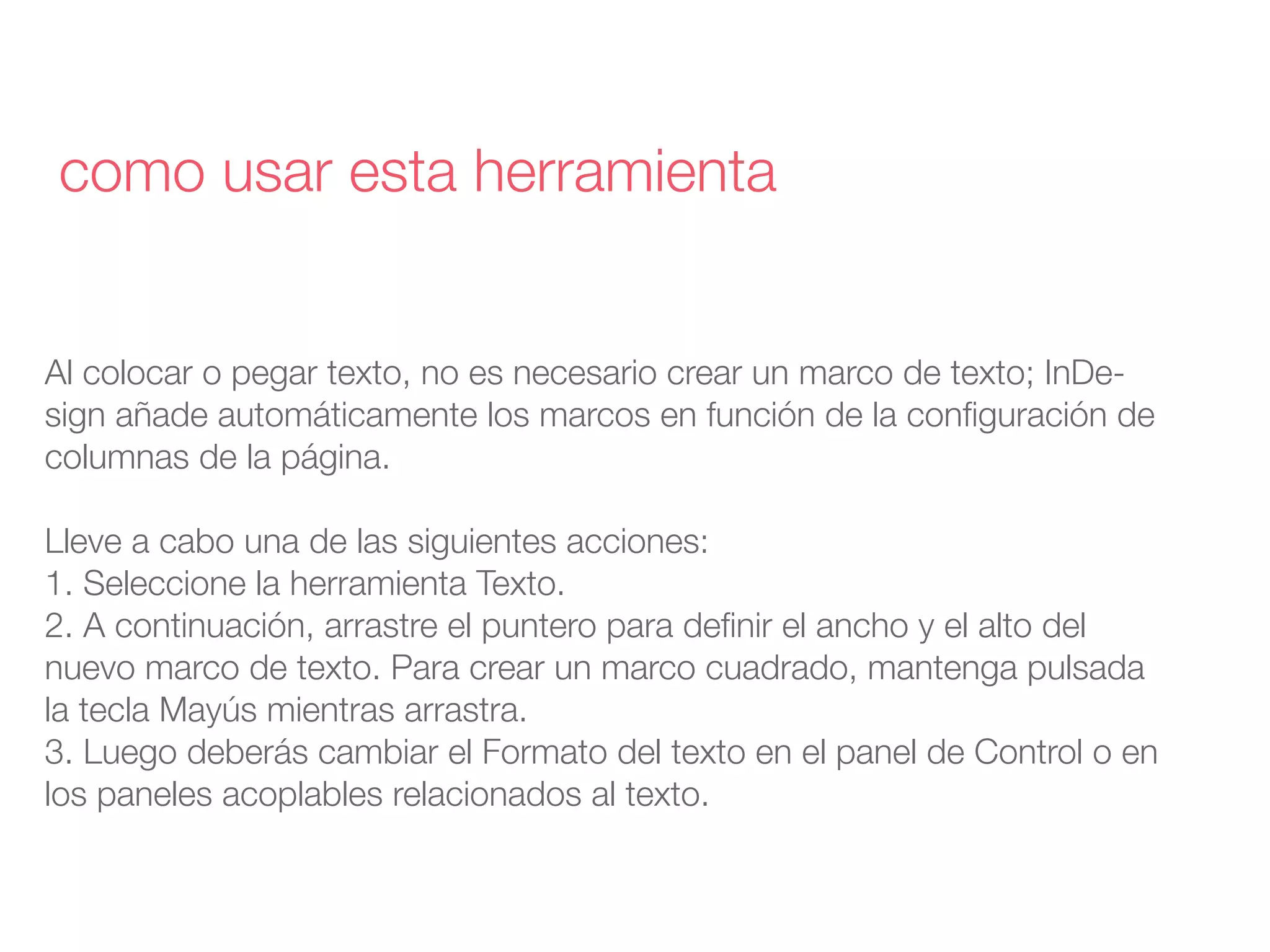Al colocar o pegar texto, no es necesario crear un marco de texto; InDe-
sign añade automáticamente los marcos en función de la conﬁguración de
columnas de la página.
Lleve a cabo una de las siguientes acciones:
1. Seleccione la herramienta Texto.
2. A continuación, arrastre el puntero para deﬁnir el ancho y el alto del
nuevo marco de texto. Para crear un marco cuadrado, mantenga pulsada
la tecla Mayús mientras arrastra.
3. Luego deberás cambiar el Formato del texto en el panel de Control o en
los paneles acoplables relacionados al texto.
como usar esta herramienta
 