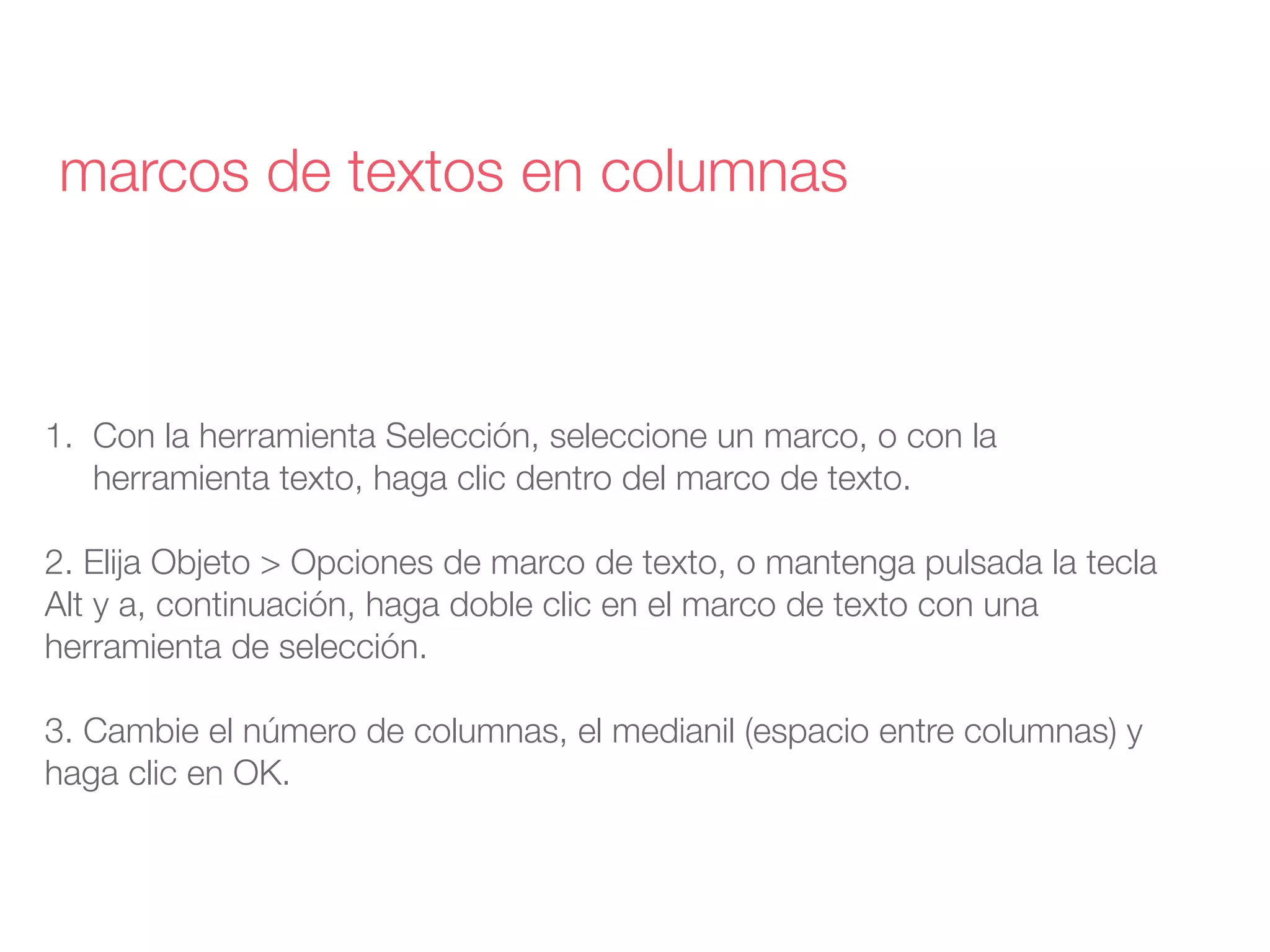 1. Con la herramienta Selección, seleccione un marco, o con la
herramienta texto, haga clic dentro del marco de texto.
2. Elija Objeto > Opciones de marco de texto, o mantenga pulsada la tecla
Alt y a, continuación, haga doble clic en el marco de texto con una
herramienta de selección.
3. Cambie el número de columnas, el medianil (espacio entre columnas) y
haga clic en OK.
marcos de textos en columnas
 
