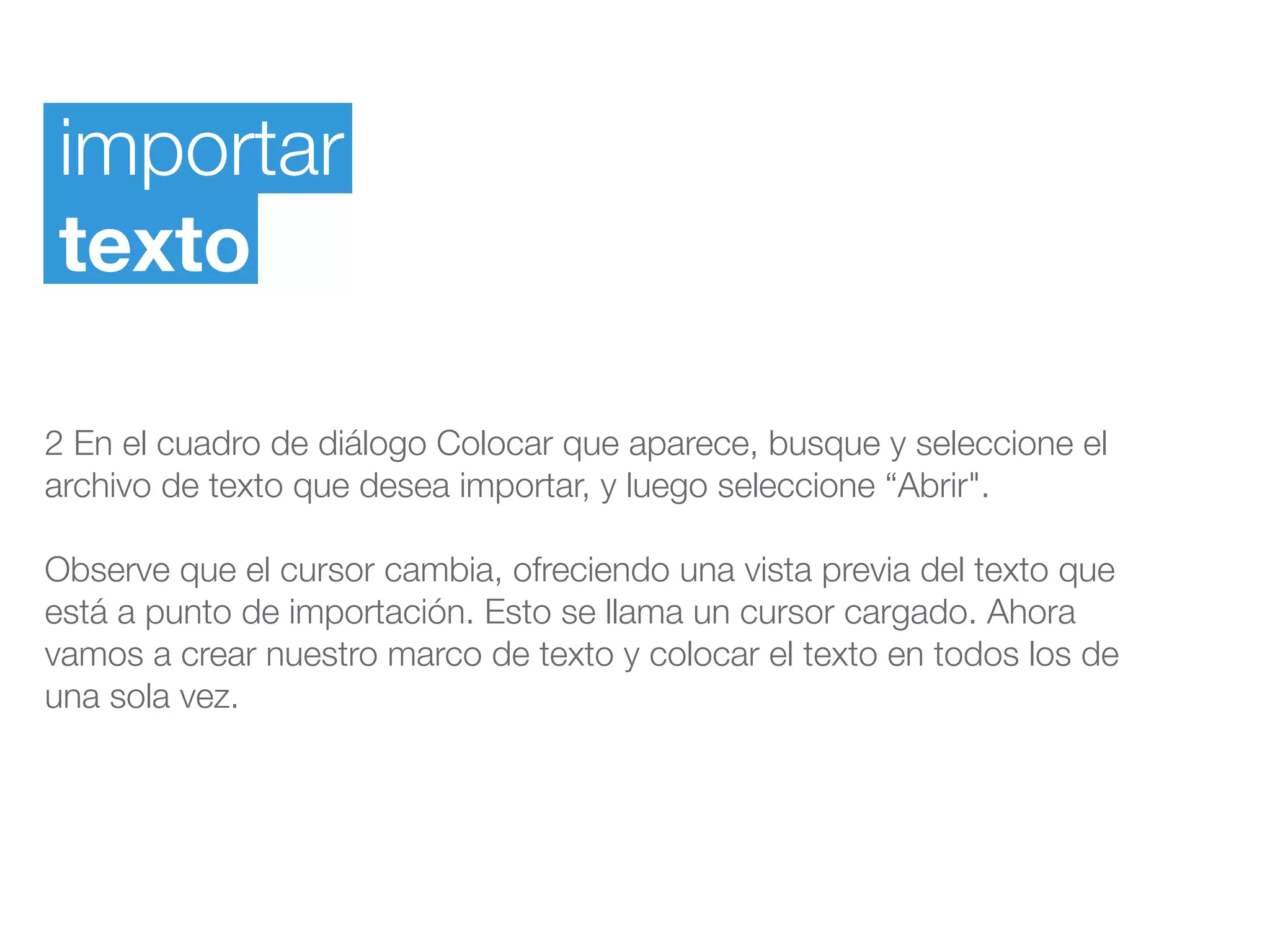 importar
texto
2 En el cuadro de diálogo Colocar que aparece, busque y seleccione el
archivo de texto que desea importar, y luego seleccione “Abrir".
Observe que el cursor cambia, ofreciendo una vista previa del texto que
está a punto de importación. Esto se llama un cursor cargado. Ahora
vamos a crear nuestro marco de texto y colocar el texto en todos los de
una sola vez.
 