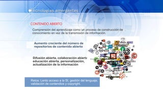 Tecnologías emergentes
CONTENIDO ABIERTO
Comprensión del aprendizaje como un proceso de construcción de
conocimiento en vez de la transmisión de información.
Aumento creciente del número de
repositorios de contenido abierto
Difusión abierta, colaboración abierta,
educación abierta, personalización,
actualización de la información
Retos: Lento acceso a la SI, gestión del lenguaje,
validación de contendios y copyright.
 
