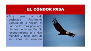 EL CÓNDOR PASA
• Este tema ha sido
declarado Patrimonio
Cultural de la Nación, es
uno de los más populares
himnos de la nación. Su
reconocimiento es a nivel
mundial y tiene más de
100 años de creación.
 
