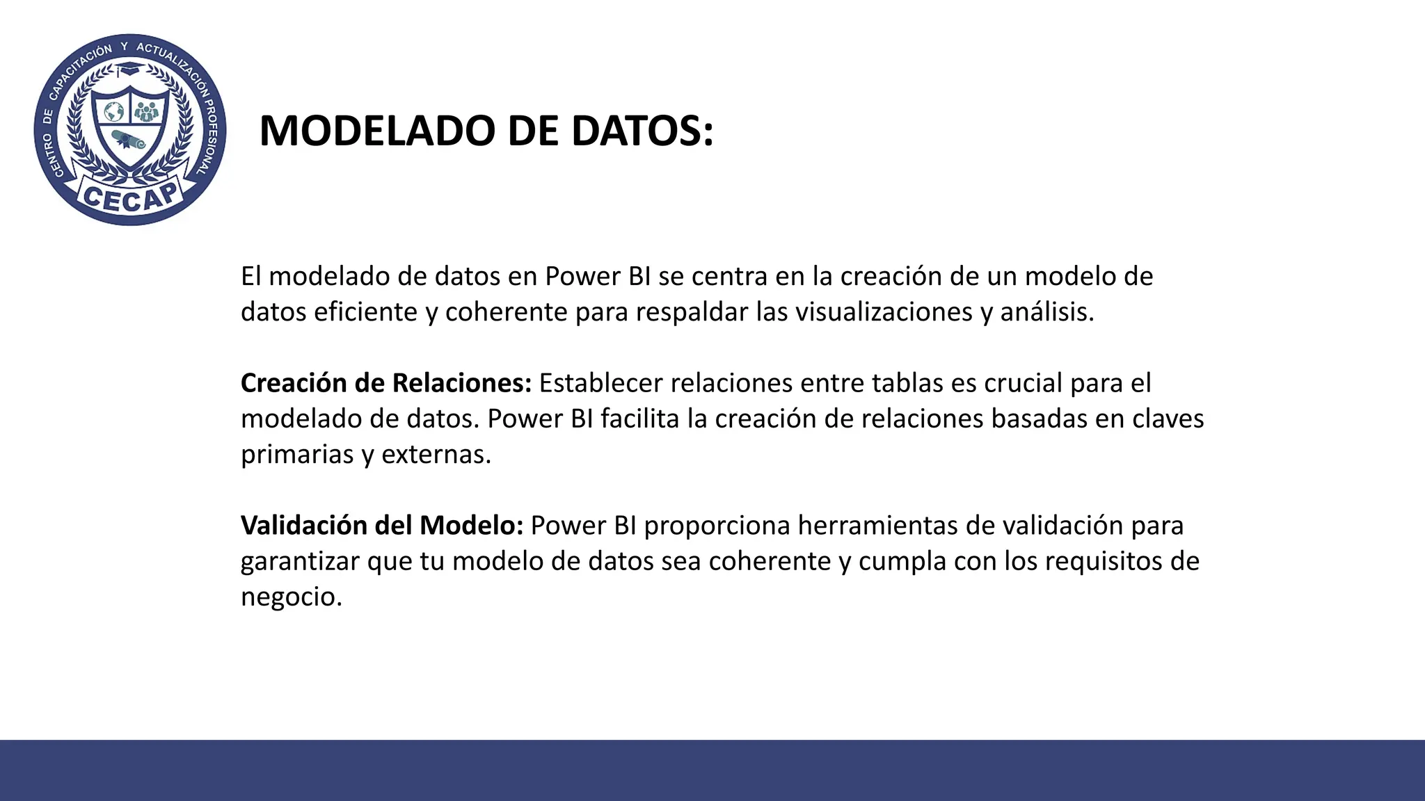 MODELADO DE DATOS:
El modelado de datos en Power BI se centra en la creación de un modelo de
datos eficiente y coherente para respaldar las visualizaciones y análisis.
Creación de Relaciones: Establecer relaciones entre tablas es crucial para el
modelado de datos. Power BI facilita la creación de relaciones basadas en claves
primarias y externas.
Validación del Modelo: Power BI proporciona herramientas de validación para
garantizar que tu modelo de datos sea coherente y cumpla con los requisitos de
negocio.
 