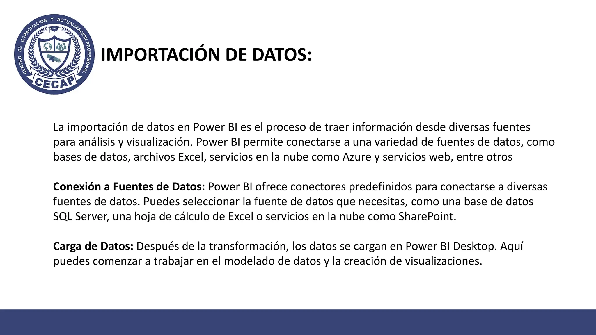 La importación de datos en Power BI es el proceso de traer información desde diversas fuentes
para análisis y visualización. Power BI permite conectarse a una variedad de fuentes de datos, como
bases de datos, archivos Excel, servicios en la nube como Azure y servicios web, entre otros
Conexión a Fuentes de Datos: Power BI ofrece conectores predefinidos para conectarse a diversas
fuentes de datos. Puedes seleccionar la fuente de datos que necesitas, como una base de datos
SQL Server, una hoja de cálculo de Excel o servicios en la nube como SharePoint.
Carga de Datos: Después de la transformación, los datos se cargan en Power BI Desktop. Aquí
puedes comenzar a trabajar en el modelado de datos y la creación de visualizaciones.
IMPORTACIÓN DE DATOS:
 