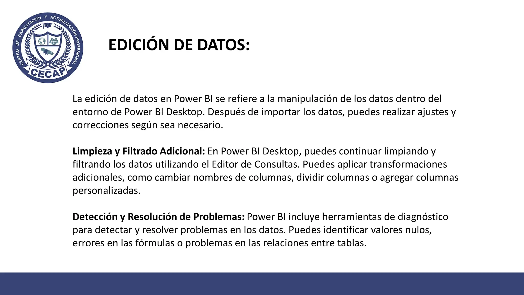 La edición de datos en Power BI se refiere a la manipulación de los datos dentro del
entorno de Power BI Desktop. Después de importar los datos, puedes realizar ajustes y
correcciones según sea necesario.
Limpieza y Filtrado Adicional: En Power BI Desktop, puedes continuar limpiando y
filtrando los datos utilizando el Editor de Consultas. Puedes aplicar transformaciones
adicionales, como cambiar nombres de columnas, dividir columnas o agregar columnas
personalizadas.
Detección y Resolución de Problemas: Power BI incluye herramientas de diagnóstico
para detectar y resolver problemas en los datos. Puedes identificar valores nulos,
errores en las fórmulas o problemas en las relaciones entre tablas.
EDICIÓN DE DATOS:
 