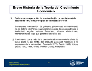 Félix Jiménez
Departamento de Economía
16
Se requiere intervención de gobierno porque tasa de crecimiento
no es óptima (de Pareto): garantizar derechos de propiedad física e
intelectual, regular sistema financiero, eliminar distorsiones,
mantener marco legal que garantice el orden, etc.
c) Crecimiento por el lado de la demanda (el aumento de la oferta de
largo plazo y, por tanto, del producto potencial responde a la
expansión de la demanda): Cornwal (1972), Scott (1989), Kaldor
(1970, 1972, 1981, 1985), Thirlwall (1979), Nell (1992)
3. Período de recuperación de la estanflación de mediados de la
década de 1970 y de principios de la década de 1980.
Breve Historia de la Teoría del Crecimiento
Económico
 