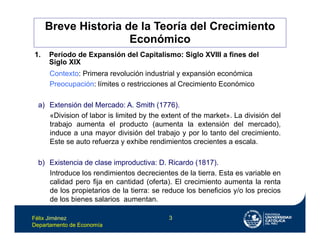 Félix Jiménez
Departamento de Economía
3
Breve Historia de la Teoría del Crecimiento
Económico
1. Período de Expansión del Capitalismo: Siglo XVIII a fines del
Siglo XIX
Contexto: Primera revolución industrial y expansión económica
Preocupación: límites o restricciones al Crecimiento Económico
a) Extensión del Mercado: A. Smith (1776).
«Division of labor is limited by the extent of the market». La división del
trabajo aumenta el producto (aumenta la extensión del mercado),
induce a una mayor división del trabajo y por lo tanto del crecimiento.
Este se auto refuerza y exhibe rendimientos crecientes a escala.
b) Existencia de clase improductiva: D. Ricardo (1817).
Introduce los rendimientos decrecientes de la tierra. Esta es variable en
calidad pero fija en cantidad (oferta). El crecimiento aumenta la renta
de los propietarios de la tierra: se reduce los beneficios y/o los precios
de los bienes salarios aumentan.
 