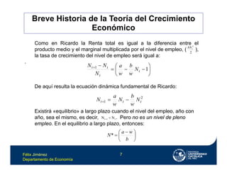 Félix Jiménez
Departamento de Economía
7
Como en Ricardo la Renta total es igual a la diferencia entre el
producto medio y el marginal multiplicada por el nivel de empleo, ( ),
la tasa de crecimiento del nivel de empleo será igual a:
.
De aquí resulta la ecuación dinámica fundamental de Ricardo:
Existirá «equilibrio» a largo plazo cuando el nivel del empleo, año con
año, sea el mismo, es decir, . Pero no es un nivel de pleno
empleo. En el equilibrio a largo plazo, entonces:
2
2
t
bN











1
1
t
t
t
t
N
w
b
w
a
N
N
N
2
1 t
t
t N
w
b
N
w
a
N 


t
1
t N
N 






 

b
w
a
N*
Breve Historia de la Teoría del Crecimiento
Económico
 