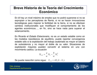Félix Jiménez
Departamento de Economía
9
En él hay un nivel máximo de empleo que no podrá superarse si no se
expropian a los perceptores de Renta, si no se hacen innovaciones
tecnológicas para mejorar la fertilidad de la tierra, si no se efectúan
cambios institucionales que modifiquen el comportamiento de los
agentes económicos…, en fin, sino se hace nada para superar el
estancamiento.
En Ricardo el Estado Estacionario, no es un estado estable como en
los modelos neoclásicos de equilibrio, puede reportar convergencia
estable sólo si la explotación del trabajo asalariado es mayor al salario
de subsistencia y no mayor al doble de su valor. Situaciones de
explotación mayores pueden convertir al sistema en uno con
movimiento caótico. La ecuación
Se puede reescribir como sigue:
2
1 t
t
t N
w
b
N
w
a
N 


)
1
(
1 t
t
t X
AX
X 


Breve Historia de la Teoría del Crecimiento
Económico
 
