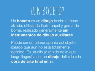 ¿UN BOCETO? 
Un boceto es un dibujo hecho a mano 
alzada, utilizando lápiz, papel y goma de 
borrar, realizado generalmente sin 
instrumentos de dibujo auxiliares. 
Puede ser un primer apunte del objeto 
ideado que aún no está totalmente 
definido. Es un dibujo rápido de lo que 
luego llegará a ser un dibujo definido o la 
obra de arte final en sí. 
 
