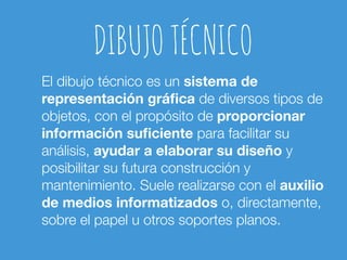 DIBUJO TÉCNICO 
El dibujo técnico es un sistema de 
representación gráfica de diversos tipos de 
objetos, con el propósito de proporcionar 
información suficiente para facilitar su 
análisis, ayudar a elaborar su diseño y 
posibilitar su futura construcción y 
mantenimiento. Suele realizarse con el auxilio 
de medios informatizados o, directamente, 
sobre el papel u otros soportes planos. 
 