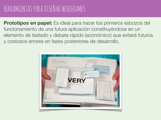 HERRAMIENTAS PARA DISEÑAR WIREFRAMES 
Prototipos en papel: Es ideal para hacer los primeros esbozos del 
funcionamiento de una futura aplicación constituyéndose en un 
elemento de testado y debate rápido (económico) que evitará futuros 
y costosos errores en fases posteriores de desarrollo. 
 