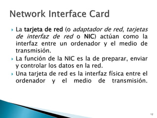  La tarjeta de red (o adaptador de red, tarjetas
de interfaz de red o NIC) actúan como la
interfaz entre un ordenador y el medio de
transmisión.
 La función de la NIC es la de preparar, enviar
y controlar los datos en la red.
 Una tarjeta de red es la interfaz física entre el
ordenador y el medio de transmisión.
12
 
