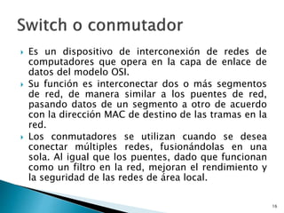  Es un dispositivo de interconexión de redes de
computadores que opera en la capa de enlace de
datos del modelo OSI.
 Su función es interconectar dos o más segmentos
de red, de manera similar a los puentes de red,
pasando datos de un segmento a otro de acuerdo
con la dirección MAC de destino de las tramas en la
red.
 Los conmutadores se utilizan cuando se desea
conectar múltiples redes, fusionándolas en una
sola. Al igual que los puentes, dado que funcionan
como un filtro en la red, mejoran el rendimiento y
la seguridad de las redes de área local.
16
 