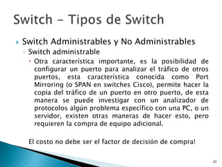  Switch Administrables y No Administrables
◦ Switch administrable
 Otra característica importante, es la posibilidad de
configurar un puerto para analizar el tráfico de otros
puertos, esta característica conocida como Port
Mirroring (o SPAN en switches Cisco), permite hacer la
copia del tráfico de un puerto en otro puerto, de esta
manera se puede investigar con un analizador de
protocolos algún problema específico con una PC, o un
servidor, existen otras maneras de hacer esto, pero
requieren la compra de equipo adicional.
El costo no debe ser el factor de decisión de compra!
20
 