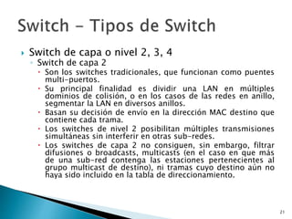  Switch de capa o nivel 2, 3, 4
◦ Switch de capa 2
 Son los switches tradicionales, que funcionan como puentes
multi-puertos.
 Su principal finalidad es dividir una LAN en múltiples
dominios de colisión, o en los casos de las redes en anillo,
segmentar la LAN en diversos anillos.
 Basan su decisión de envío en la dirección MAC destino que
contiene cada trama.
 Los switches de nivel 2 posibilitan múltiples transmisiones
simultáneas sin interferir en otras sub-redes.
 Los switches de capa 2 no consiguen, sin embargo, filtrar
difusiones o broadcasts, multicasts (en el caso en que más
de una sub-red contenga las estaciones pertenecientes al
grupo multicast de destino), ni tramas cuyo destino aún no
haya sido incluido en la tabla de direccionamiento.
21
 