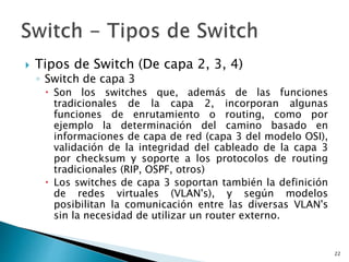  Tipos de Switch (De capa 2, 3, 4)
◦ Switch de capa 3
 Son los switches que, además de las funciones
tradicionales de la capa 2, incorporan algunas
funciones de enrutamiento o routing, como por
ejemplo la determinación del camino basado en
informaciones de capa de red (capa 3 del modelo OSI),
validación de la integridad del cableado de la capa 3
por checksum y soporte a los protocolos de routing
tradicionales (RIP, OSPF, otros)
 Los switches de capa 3 soportan también la definición
de redes virtuales (VLAN's), y según modelos
posibilitan la comunicación entre las diversas VLAN's
sin la necesidad de utilizar un router externo.
22
 