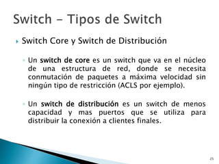 Switch Core y Switch de Distribución
◦ Un switch de core es un switch que va en el núcleo
de una estructura de red, donde se necesita
conmutación de paquetes a máxima velocidad sin
ningún tipo de restricción (ACLS por ejemplo).
◦ Un switch de distribución es un switch de menos
capacidad y mas puertos que se utiliza para
distribuir la conexión a clientes finales.
25
 