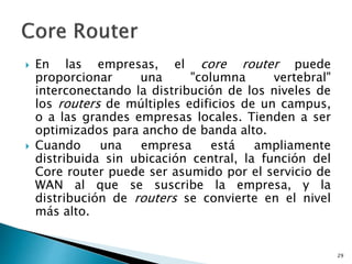  En las empresas, el core router puede
proporcionar una "columna vertebral"
interconectando la distribución de los niveles de
los routers de múltiples edificios de un campus,
o a las grandes empresas locales. Tienden a ser
optimizados para ancho de banda alto.
 Cuando una empresa está ampliamente
distribuida sin ubicación central, la función del
Core router puede ser asumido por el servicio de
WAN al que se suscribe la empresa, y la
distribución de routers se convierte en el nivel
más alto.
29
 