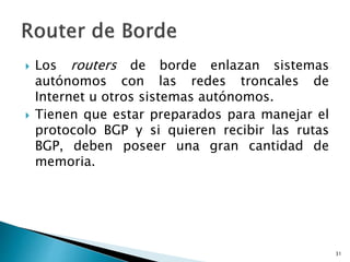  Los routers de borde enlazan sistemas
autónomos con las redes troncales de
Internet u otros sistemas autónomos.
 Tienen que estar preparados para manejar el
protocolo BGP y si quieren recibir las rutas
BGP, deben poseer una gran cantidad de
memoria.
31
 