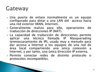  Una puerta de enlace normalmente es un equipo
configurado para dotar a una LAN del acceso hacia
una red exterior (WAN, Internet).
 Generalmente realiza para ello, operaciones de
traducción de direcciones IP (NAT).
 La capacidad de traducción de direcciones permite
aplicar una técnica llamada IP Masquerading
(enmascaramiento de IP), usada muy a menudo para
dar acceso a Internet a los equipos de una red de
área local compartiendo una única conexión a
Internet, y por tanto, una única dirección IP externa.
 Permite conectar redes de distinto protocolo o
protocolos incompatibles.
32
 