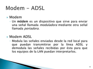  Modem
◦ Un módem es un dispositivo que sirve para enviar
una señal llamada moduladora mediante otra señal
llamada portadora.
 Modem ADSL
◦ Modula las señales enviadas desde la red local para
que puedan transmitirse por la línea ADSL y
demodula las señales recibidas por ésta para que
los equipos de la LAN puedan interpretarlos.
33
 