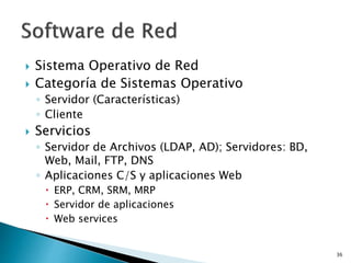  Sistema Operativo de Red
 Categoría de Sistemas Operativo
◦ Servidor (Características)
◦ Cliente
 Servicios
◦ Servidor de Archivos (LDAP, AD); Servidores: BD,
Web, Mail, FTP, DNS
◦ Aplicaciones C/S y aplicaciones Web
 ERP, CRM, SRM, MRP
 Servidor de aplicaciones
 Web services
36
 