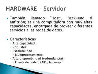  También llamado "Host“, Back-end ó
anfitrión; es una computadora con muy altas
capacidades, encargada de proveer diferentes
servicios a las redes de datos.
 Características
◦ Alta capacidad 1
◦ Robustez
◦ Escalabilidad
 Multiprocesamiento
◦ Alta disponibilidad (redundancia) 1
 Fuente de poder, RAID , hotswap
5
 