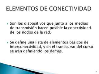  Son los dispositivos que junto a los medios
de transmisión hacen posible la conectividad
de los nodos de la red.
 Se define una lista de elementos básicos de
interconectividad, y en el transcurso del curso
se irán definiendo los demás.
9
 