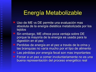 Energía Metabolizable
   Uso de ME vs DE permite una evaluación mas
    absoluta de la energía dietética metabolizada por los
    tejidos
   Sin embargo, ME ofrece poca ventaja sobre DE
    porque la mayoría de la energía es usada para la
    digestión en el pez
   Perdidas de energía en el pez a través de la orina y
    las branquias no varía mucho por el tipo de alimento
   Las pérdidas por energía fecal son mas importantes
   Forzar a un pez a comer involuntariamente no es una
    buena representación del proceso energético real
 