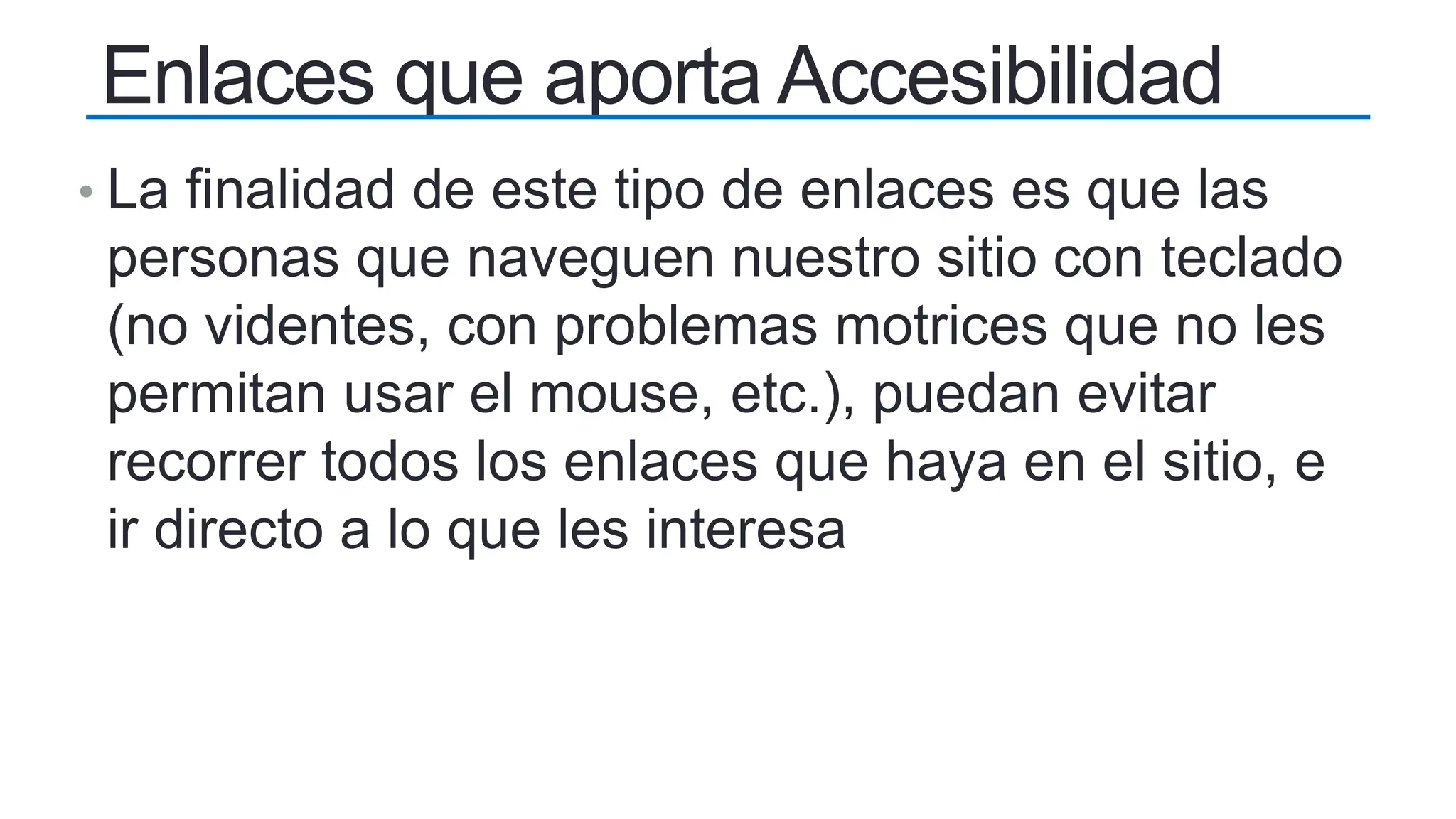 Enlaces que aporta Accesibilidad
• La finalidad de este tipo de enlaces es que las
personas que naveguen nuestro sitio con teclado
(no videntes, con problemas motrices que no les
permitan usar el mouse, etc.), puedan evitar
recorrer todos los enlaces que haya en el sitio, e
ir directo a lo que les interesa
 