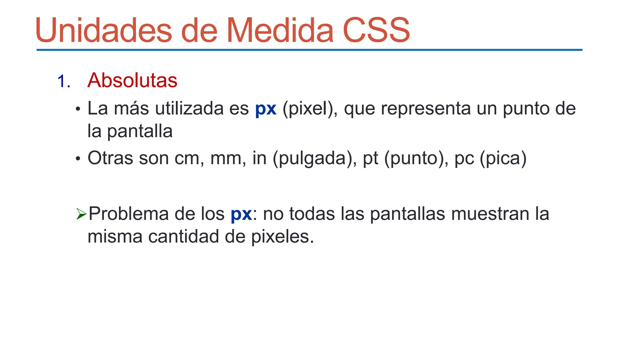 Unidades de Medida CSS
1. Absolutas
• La más utilizada es px (pixel), que representa un punto de
la pantalla
• Otras son cm, mm, in (pulgada), pt (punto), pc (pica)
Problema de los px: no todas las pantallas muestran la
misma cantidad de pixeles.
 