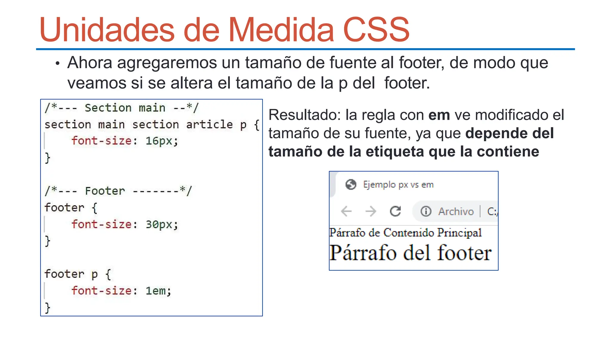 Unidades de Medida CSS
• Ahora agregaremos un tamaño de fuente al footer, de modo que
veamos si se altera el tamaño de la p del footer.
Resultado: la regla con em ve modificado el
tamaño de su fuente, ya que depende del
tamaño de la etiqueta que la contiene
 