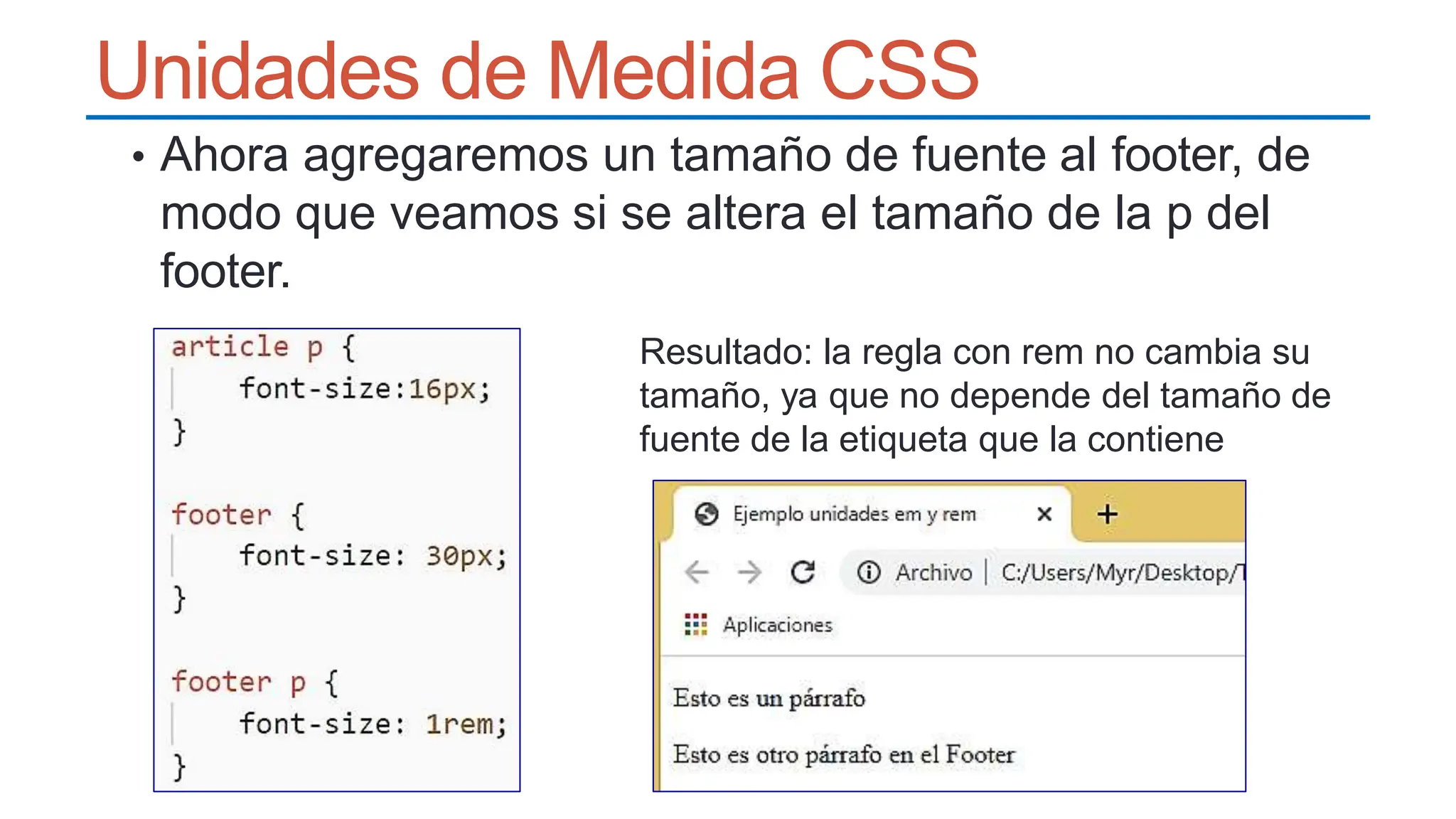 Unidades de Medida CSS
• Ahora agregaremos un tamaño de fuente al footer, de
modo que veamos si se altera el tamaño de la p del
footer.
Resultado: la regla con rem no cambia su
tamaño, ya que no depende del tamaño de
fuente de la etiqueta que la contiene
 