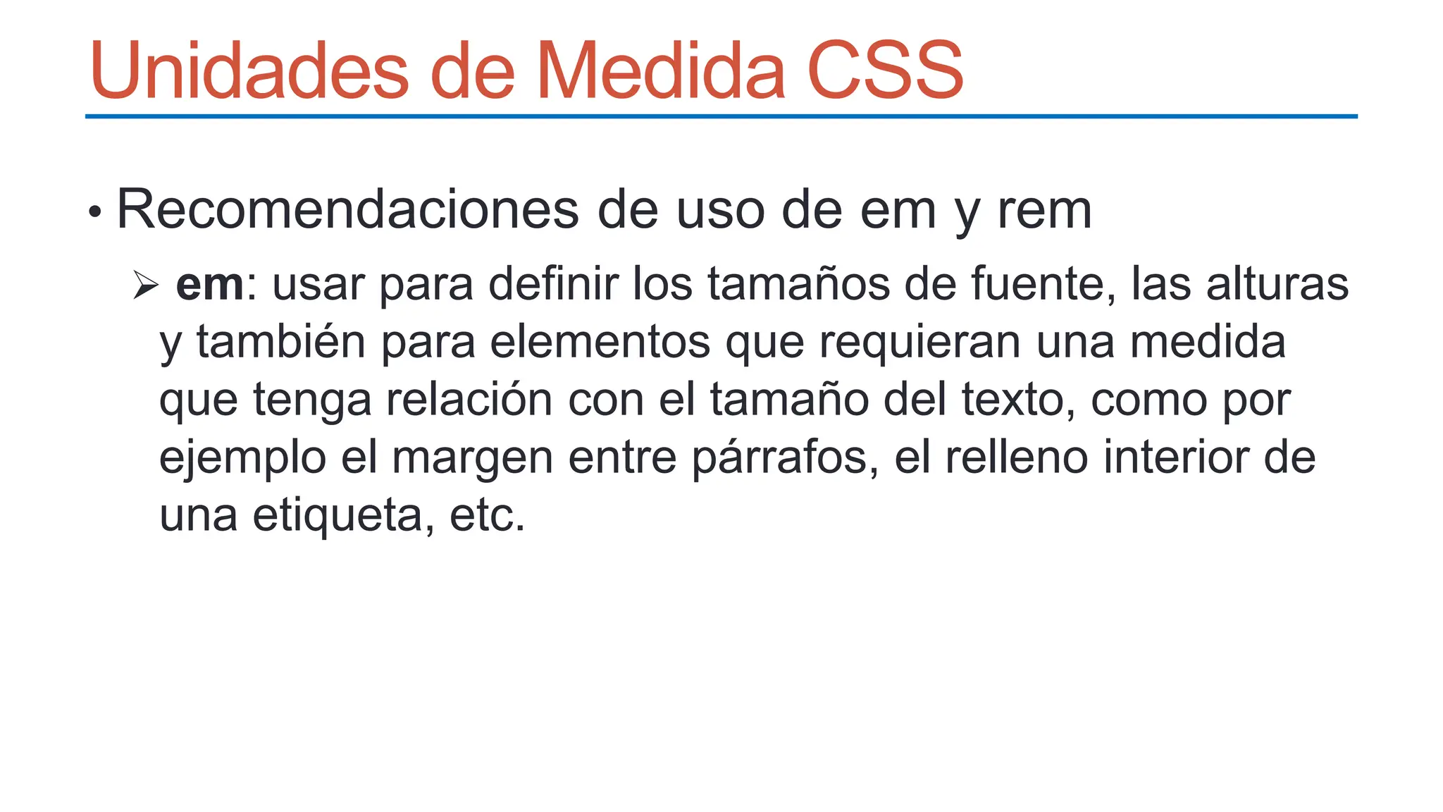 Unidades de Medida CSS
• Recomendaciones de uso de em y rem
 em: usar para definir los tamaños de fuente, las alturas
y también para elementos que requieran una medida
que tenga relación con el tamaño del texto, como por
ejemplo el margen entre párrafos, el relleno interior de
una etiqueta, etc.
 