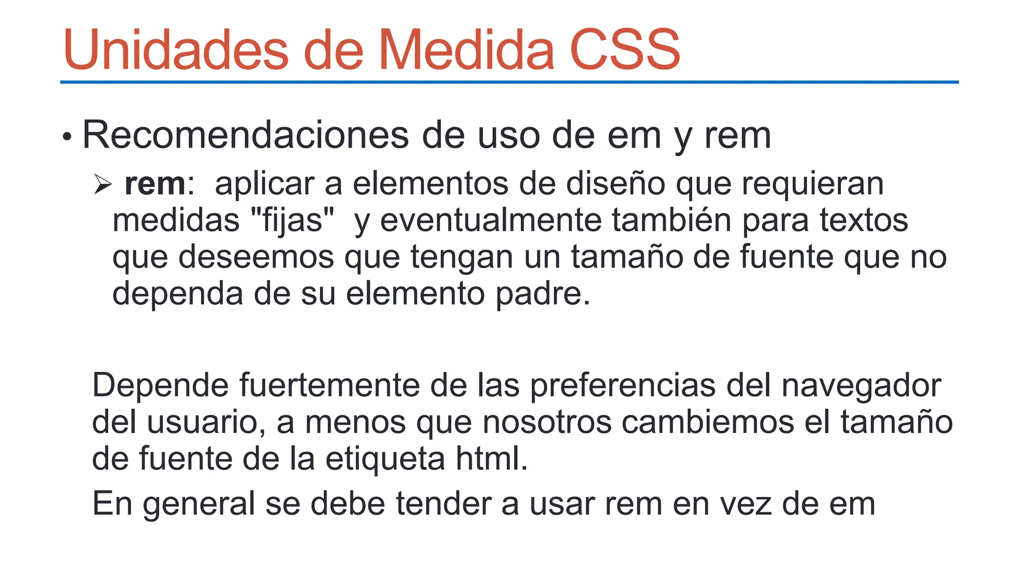 Unidades de Medida CSS
• Recomendaciones de uso de em y rem
 rem: aplicar a elementos de diseño que requieran
medidas "fijas" y eventualmente también para textos
que deseemos que tengan un tamaño de fuente que no
dependa de su elemento padre.
Depende fuertemente de las preferencias del navegador
del usuario, a menos que nosotros cambiemos el tamaño
de fuente de la etiqueta html.
En general se debe tender a usar rem en vez de em
 