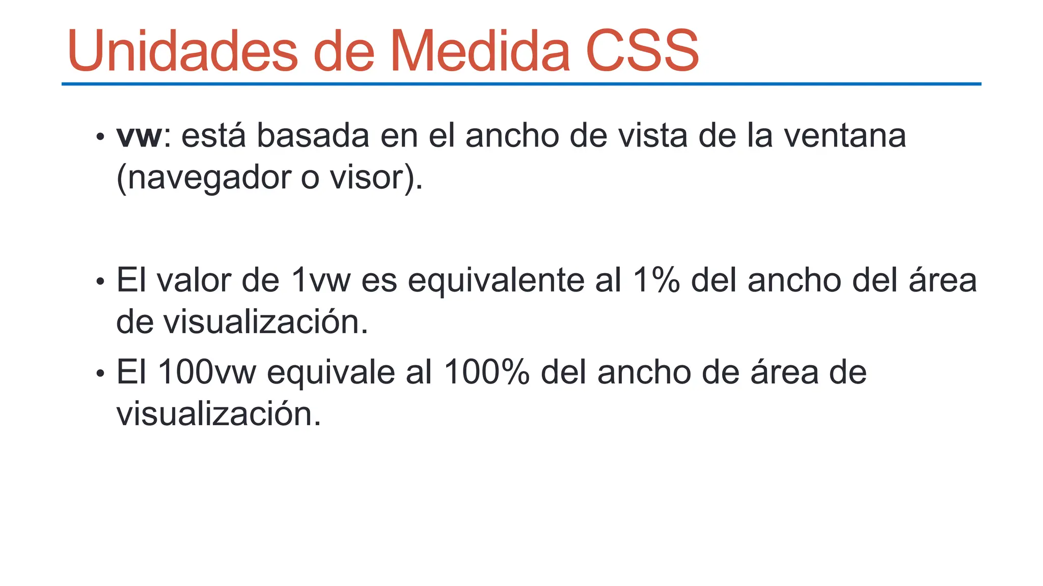 Unidades de Medida CSS
• vw: está basada en el ancho de vista de la ventana
(navegador o visor).
• El valor de 1vw es equivalente al 1% del ancho del área
de visualización.
• El 100vw equivale al 100% del ancho de área de
visualización.
 