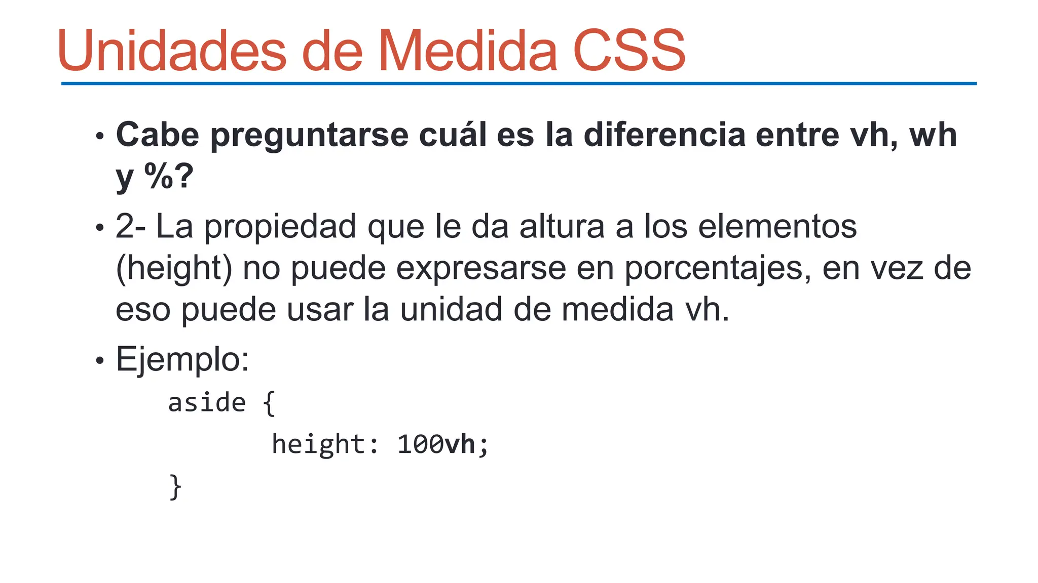 Unidades de Medida CSS
• Cabe preguntarse cuál es la diferencia entre vh, wh
y %?
• 2- La propiedad que le da altura a los elementos
(height) no puede expresarse en porcentajes, en vez de
eso puede usar la unidad de medida vh.
• Ejemplo:
aside {
height: 100vh;
}
 