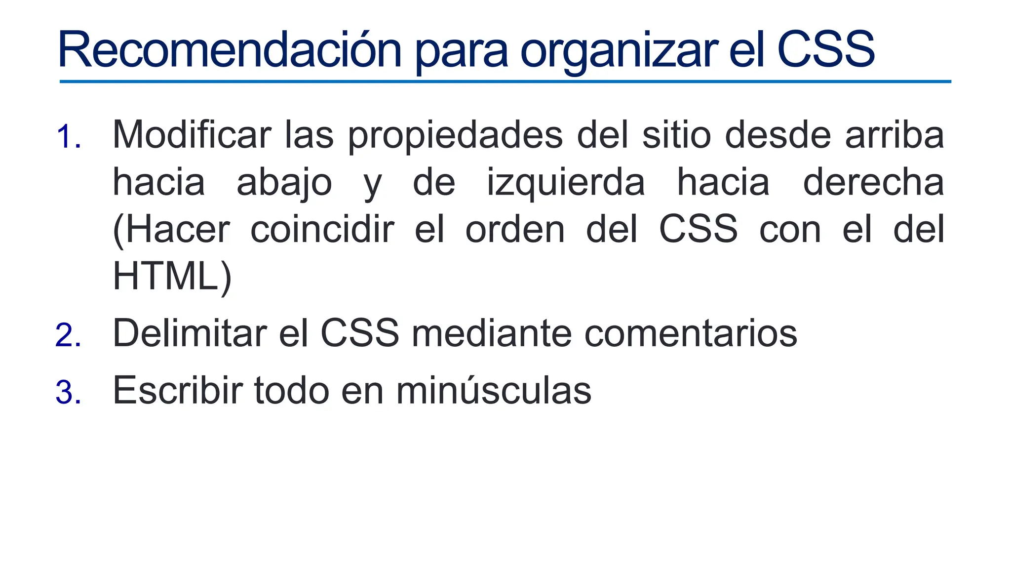 Recomendación para organizar el CSS
1. Modificar las propiedades del sitio desde arriba
hacia abajo y de izquierda hacia derecha
(Hacer coincidir el orden del CSS con el del
HTML)
2. Delimitar el CSS mediante comentarios
3. Escribir todo en minúsculas
 