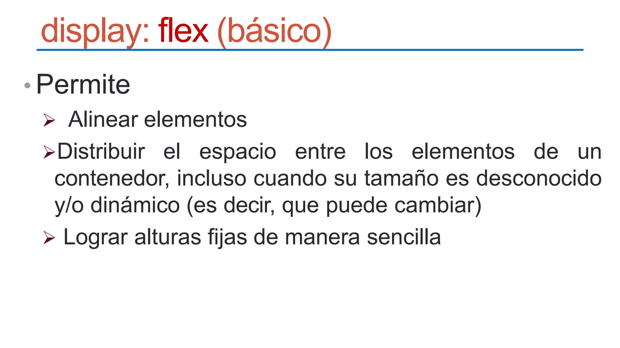 display: flex (básico)
• Permite
 Alinear elementos
Distribuir el espacio entre los elementos de un
contenedor, incluso cuando su tamaño es desconocido
y/o dinámico (es decir, que puede cambiar)
 Lograr alturas fijas de manera sencilla
 