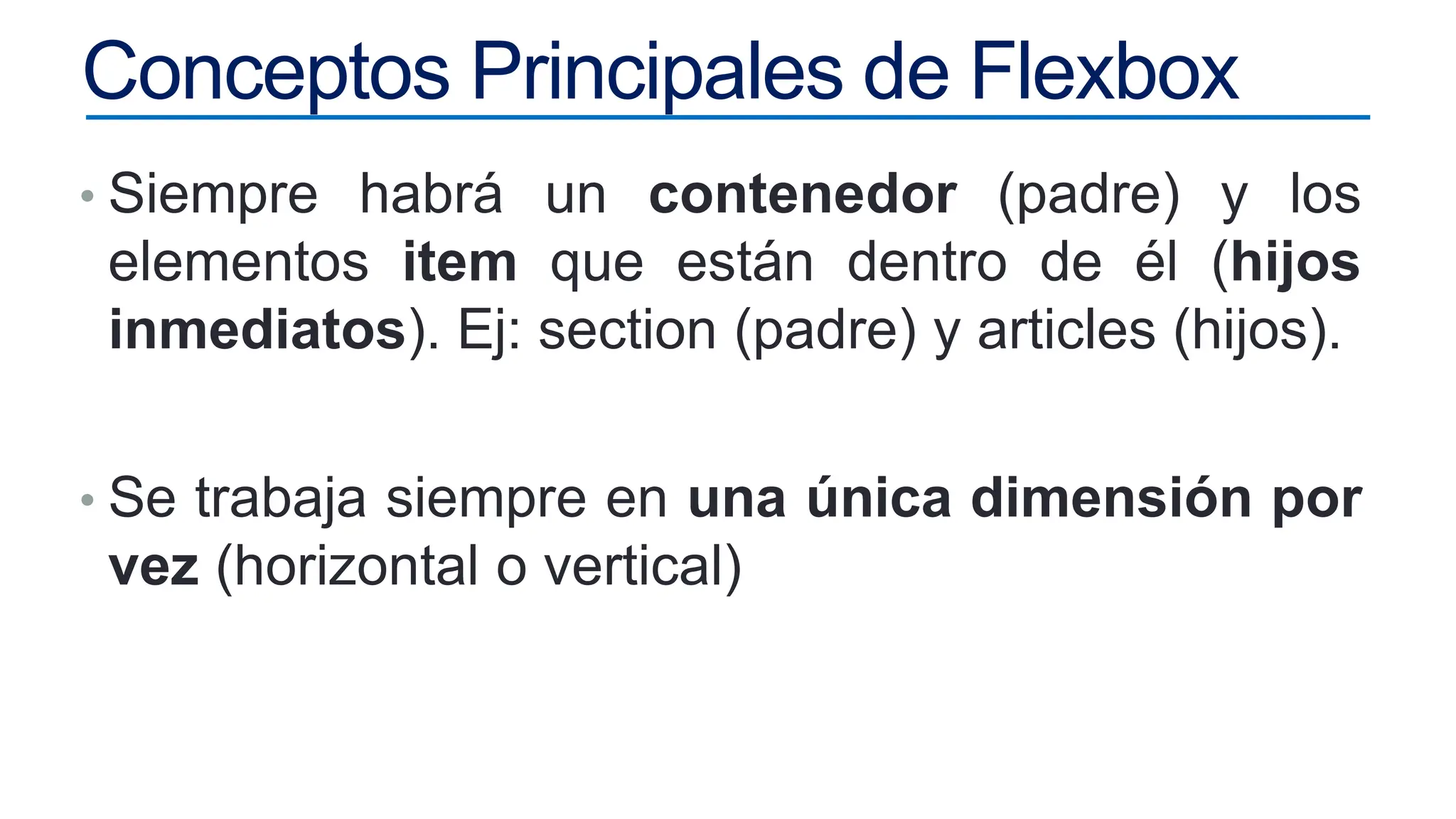 Conceptos Principales de Flexbox
• Siempre habrá un contenedor (padre) y los
elementos item que están dentro de él (hijos
inmediatos). Ej: section (padre) y articles (hijos).
• Se trabaja siempre en una única dimensión por
vez (horizontal o vertical)
 